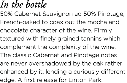 In the bottle 50% Cabernet Sauvignon ad 50% Pinotage, French-oaked to coax out the mocha and chocolate character of t   