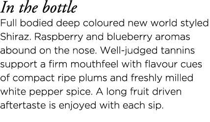 In the bottle Full bodied deep coloured new world styled Shiraz  Raspberry and blueberry aromas abound on the nose  W   